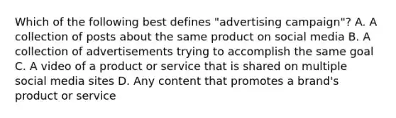 Which of the following best defines "advertising campaign"? A. A collection of posts about the same product on social media B. A collection of advertisements trying to accomplish the same goal C. A video of a product or service that is shared on multiple social media sites D. Any content that promotes a brand's product or service