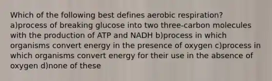 Which of the following best defines aerobic respiration? a)process of breaking glucose into two three-carbon molecules with the production of ATP and NADH b)process in which organisms convert energy in the presence of oxygen c)process in which organisms convert energy for their use in the absence of oxygen d)none of these