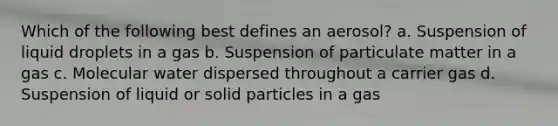 Which of the following best defines an aerosol? a. Suspension of liquid droplets in a gas b. Suspension of particulate matter in a gas c. Molecular water dispersed throughout a carrier gas d. Suspension of liquid or solid particles in a gas