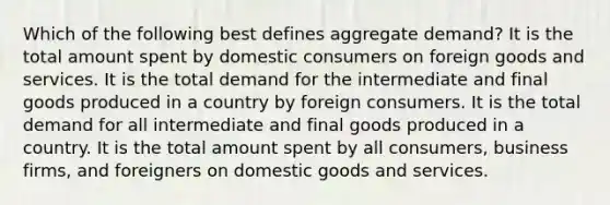 Which of the following best defines aggregate demand? It is the total amount spent by domestic consumers on foreign goods and services. It is the total demand for the intermediate and final goods produced in a country by foreign consumers. It is the total demand for all intermediate and final goods produced in a country. It is the total amount spent by all consumers, business firms, and foreigners on domestic goods and services.