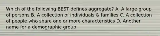 Which of the following BEST defines aggregate? A. A large group of persons B. A collection of individuals & families C. A collection of people who share one or more characteristics D. Another name for a demographic group