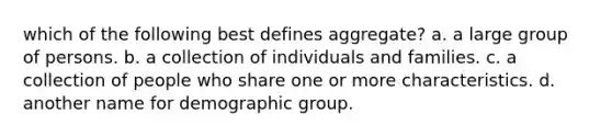 which of the following best defines aggregate? a. a large group of persons. b. a collection of individuals and families. c. a collection of people who share one or more characteristics. d. another name for demographic group.