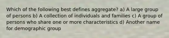 Which of the following best defines aggregate? a) A large group of persons b) A collection of individuals and families c) A group of persons who share one or more characteristics d) Another name for demographic group