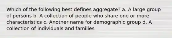 Which of the following best defines aggregate? a. A large group of persons b. A collection of people who share one or more characteristics c. Another name for demographic group d. A collection of individuals and families