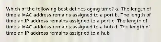 Which of the following best defines aging time? a. The length of time a MAC address remains assigned to a port b. The length of time an IP address remains assigned to a port c. The length of time a MAC address remains assigned to a hub d. The length of time an IP address remains assigned to a hub