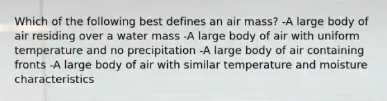 Which of the following best defines an air mass? -A large body of air residing over a water mass -A large body of air with uniform temperature and no precipitation -A large body of air containing fronts -A large body of air with similar temperature and moisture characteristics