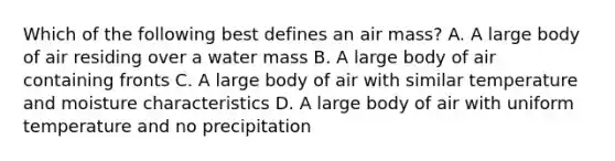 Which of the following best defines an air mass? A. A large body of air residing over a water mass B. A large body of air containing fronts C. A large body of air with similar temperature and moisture characteristics D. A large body of air with uniform temperature and no precipitation