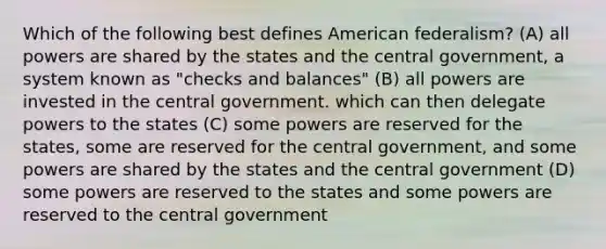 Which of the following best defines American federalism? (A) all powers are shared by the states and the central government, a system known as "checks and balances" (B) all powers are invested in the central government. which can then delegate powers to the states (C) some powers are reserved for the states, some are reserved for the central government, and some powers are shared by the states and the central government (D) some powers are reserved to the states and some powers are reserved to the central government