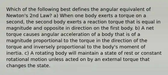 Which of the following best defines the angular equivalent of Newton's 2nd Law? a) When one body exerts a torque on a second, the second body exerts a reaction torque that is equal in magnitude and opposite in direction on the first body. b) A net torque causes angular acceleration of a body that is of a magnitude proportional to the torque in the direction of the torque and inversely proportional to the body's moment of inertia. c) A rotating body will maintain a state of rest or constant rotational motion unless acted on by an external torque that changes the state.