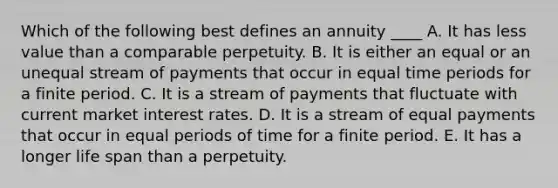 Which of the following best defines an annuity ____ A. It has less value than a comparable perpetuity. B. It is either an equal or an unequal stream of payments that occur in equal time periods for a finite period. C. It is a stream of payments that fluctuate with current market interest rates. D. It is a stream of equal payments that occur in equal periods of time for a finite period. E. It has a longer life span than a perpetuity.