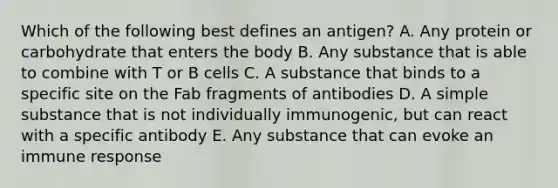 Which of the following best defines an antigen? A. Any protein or carbohydrate that enters the body B. Any substance that is able to combine with T or B cells C. A substance that binds to a specific site on the Fab fragments of antibodies D. A simple substance that is not individually immunogenic, but can react with a specific antibody E. Any substance that can evoke an immune response