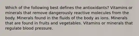 Which of the following best defines the antioxidants? Vitamins or minerals that remove dangerously reactive molecules from the body. Minerals found in the fluids of the body as ions. Minerals that are found in fruits and vegetables. Vitamins or minerals that regulate blood pressure.