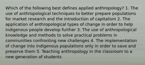 Which of the following best defines applied anthropology?​ ​1. The use of anthropological techniques to better prepare populations for market research and the introduction of capitalism ​2. The application of anthropological types of change in order to help indigenous people develop further 3. The use of anthropological knowledge and methods to solve practical problems in communities confronting new challenges ​4. The implementation of change into indigenous populations only in order to save and preserve them ​5. Teaching anthropology in the classroom to a new generation of students