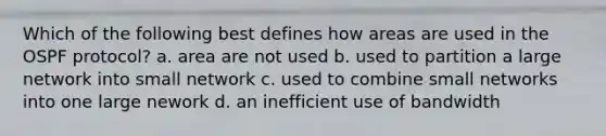 Which of the following best defines how areas are used in the OSPF protocol? a. area are not used b. used to partition a large network into small network c. used to combine small networks into one large nework d. an inefficient use of bandwidth