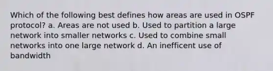 Which of the following best defines how areas are used in OSPF protocol? a. Areas are not used b. Used to partition a large network into smaller networks c. Used to combine small networks into one large network d. An inefficent use of bandwidth