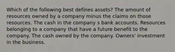 Which of the following best defines assets? The amount of resources owned by a company minus the claims on those resources. The cash in the company s bank accounts. Resources belonging to a company that have a future benefit to the company. The cash owned by the company. Owners' investment in the business.