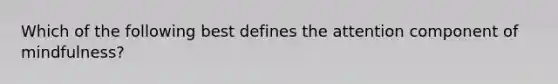 Which of the following best defines the attention component of mindfulness?