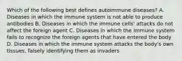 Which of the following best defines autoimmune diseases? A. Diseases in which the immune system is not able to produce antibodies B. Diseases in which the immune cells' attacks do not affect the foreign agent C. Diseases in which the immune system fails to recognize the foreign agents that have entered the body D. Diseases in which the immune system attacks the body's own tissues, falsely identifying them as invaders