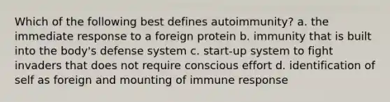 Which of the following best defines autoimmunity? a. the immediate response to a foreign protein b. immunity that is built into the body's defense system c. start-up system to fight invaders that does not require conscious effort d. identification of self as foreign and mounting of immune response