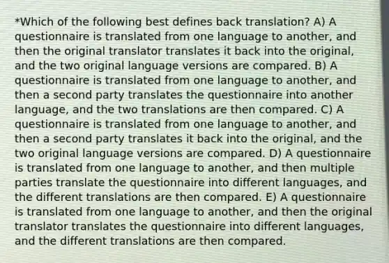 *Which of the following best defines back translation? A) A questionnaire is translated from one language to another, and then the original translator translates it back into the original, and the two original language versions are compared. B) A questionnaire is translated from one language to another, and then a second party translates the questionnaire into another language, and the two translations are then compared. C) A questionnaire is translated from one language to another, and then a second party translates it back into the original, and the two original language versions are compared. D) A questionnaire is translated from one language to another, and then multiple parties translate the questionnaire into different languages, and the different translations are then compared. E) A questionnaire is translated from one language to another, and then the original translator translates the questionnaire into different languages, and the different translations are then compared.