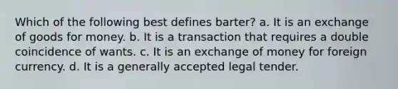 Which of the following best defines barter? a. It is an exchange of goods for money. b. It is a transaction that requires a double coincidence of wants. c. It is an exchange of money for foreign currency. d. It is a generally accepted legal tender.