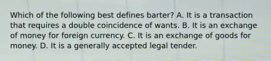 Which of the following best defines barter? A. It is a transaction that requires a double coincidence of wants. B. It is an exchange of money for foreign currency. C. It is an exchange of goods for money. D. It is a generally accepted legal tender.