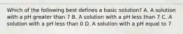 Which of the following best defines a basic solution? A. A solution with a pH greater than 7 B. A solution with a pH less than 7 C. A solution with a pH less than 0 D. A solution with a pH equal to 7