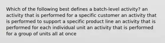 Which of the following best defines a batch-level activity? an activity that is performed for a specific customer an activity that is performed to support a specific product line an activity that is performed for each individual unit an activity that is performed for a group of units all at once