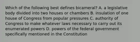 Which of the following best defines bicameral? A. a legislative body divided into two houses or chambers B. insulation of one house of Congress from popular pressures C. authority of Congress to make whatever laws necessary to carry out its enumerated powers D. powers of the federal government specifically mentioned in the Constitution