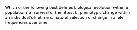 Which of the following best defines biological evolution within a population? a. survival of the fittest b. phenotypic change within an individual's lifetime c. natural selection d. change in allele frequencies over time