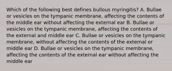 Which of the following best defines bullous myringitis? A. Bullae or vesicles on the tympanic membrane, affecting the contents of the middle ear without affecting the external ear B. Bullae or vesicles on the tympanic membrane, affecting the contents of the external and middle ear C. Bullae or vesicles on the tympanic membrane, without affecting the contents of the external or middle ear D. Bullae or vesicles on the tympanic membrane, affecting the contents of the external ear without affecting the middle ear