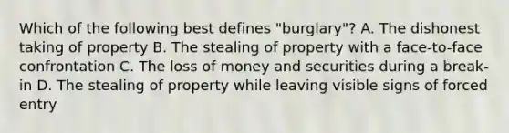 Which of the following best defines "burglary"? A. The dishonest taking of property B. The stealing of property with a face-to-face confrontation C. The loss of money and securities during a break-in D. The stealing of property while leaving visible signs of forced entry