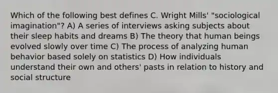 Which of the following best defines C. Wright Mills' "sociological imagination"? A) A series of interviews asking subjects about their sleep habits and dreams B) The theory that human beings evolved slowly over time C) The process of analyzing human behavior based solely on statistics D) How individuals understand their own and others' pasts in relation to history and social structure