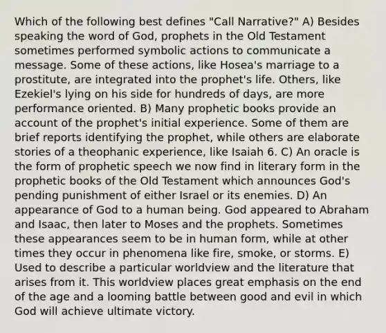 Which of the following best defines "Call Narrative?" A) Besides speaking the word of God, prophets in the Old Testament sometimes performed symbolic actions to communicate a message. Some of these actions, like Hosea's marriage to a prostitute, are integrated into the prophet's life. Others, like Ezekiel's lying on his side for hundreds of days, are more performance oriented. B) Many prophetic books provide an account of the prophet's initial experience. Some of them are brief reports identifying the prophet, while others are elaborate stories of a theophanic experience, like Isaiah 6. C) An oracle is the form of prophetic speech we now find in literary form in the prophetic books of the Old Testament which announces God's pending punishment of either Israel or its enemies. D) An appearance of God to a human being. God appeared to Abraham and Isaac, then later to Moses and the prophets. Sometimes these appearances seem to be in human form, while at other times they occur in phenomena like fire, smoke, or storms. E) Used to describe a particular worldview and the literature that arises from it. This worldview places great emphasis on the end of the age and a looming battle between good and evil in which God will achieve ultimate victory.