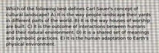 Which of the following best defines Carl Sauer's concept of cultural landscape? A) It is the way people landscape their yards in different parts of the world. B) It is the way houses of worship are built. C) It is the outcome of interactions between humans and their natural environment. D) It is a shared set of meanings and symbolic practices. E) It is the human adaptation to Earth's physical environment.