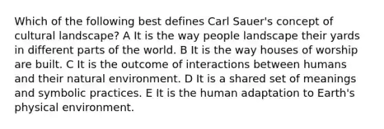 Which of the following best defines Carl Sauer's concept of cultural landscape? A It is the way people landscape their yards in different parts of the world. B It is the way houses of worship are built. C It is the outcome of interactions between humans and their natural environment. D It is a shared set of meanings and symbolic practices. E It is the human adaptation to Earth's physical environment.