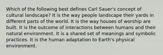 Which of the following best defines Carl Sauer's concept of cultural landscape? It is the way people landscape their yards in different parts of the world. It is the way houses of worship are built. It is the outcome of interactions between humans and their natural environment. It is a shared set of meanings and symbolic practices. It is the human adaptation to Earth's physical environment.