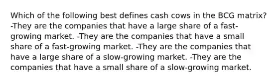 Which of the following best defines cash cows in the BCG matrix? -They are the companies that have a large share of a fast-growing market. -They are the companies that have a small share of a fast-growing market. -They are the companies that have a large share of a slow-growing market. -They are the companies that have a small share of a slow-growing market.