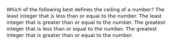 Which of the following best defines the ceiling of a number? The least integer that is less than or equal to the number. The least integer that is greater than or equal to the number. The greatest integer that is less than or equal to the number. The greatest integer that is greater than or equal to the number.