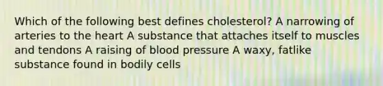 Which of the following best defines cholesterol? A narrowing of arteries to the heart A substance that attaches itself to muscles and tendons A raising of blood pressure A waxy, fatlike substance found in bodily cells