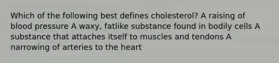 Which of the following best defines cholesterol? A raising of blood pressure A waxy, fatlike substance found in bodily cells A substance that attaches itself to muscles and tendons A narrowing of arteries to the heart