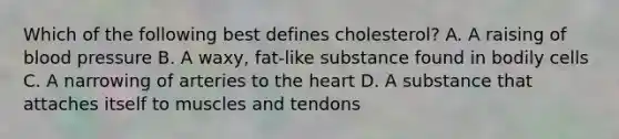 Which of the following best defines cholesterol? A. A raising of blood pressure B. A waxy, fat-like substance found in bodily cells C. A narrowing of arteries to the heart D. A substance that attaches itself to muscles and tendons