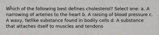 Which of the following best defines cholesterol? Select one: a. A narrowing of arteries to the heart b. A raising of blood pressure c. A waxy, fatlike substance found in bodily cells d. A substance that attaches itself to muscles and tendons