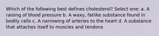 Which of the following best defines cholesterol? Select one: a. A raising of blood pressure b. A waxy, fatlike substance found in bodily cells c. A narrowing of arteries to the heart d. A substance that attaches itself to muscles and tendons