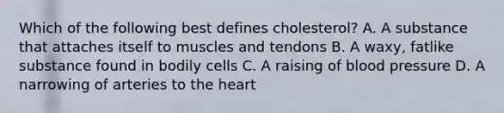 Which of the following best defines cholesterol? A. A substance that attaches itself to muscles and tendons B. A waxy, fatlike substance found in bodily cells C. A raising of blood pressure D. A narrowing of arteries to the heart