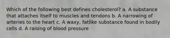 Which of the following best defines cholesterol? a. A substance that attaches itself to muscles and tendons b. A narrowing of arteries to the heart c. A waxy, fatlike substance found in bodily cells d. A raising of blood pressure