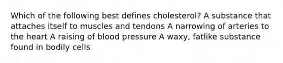 Which of the following best defines cholesterol? A substance that attaches itself to muscles and tendons A narrowing of arteries to the heart A raising of blood pressure A waxy, fatlike substance found in bodily cells