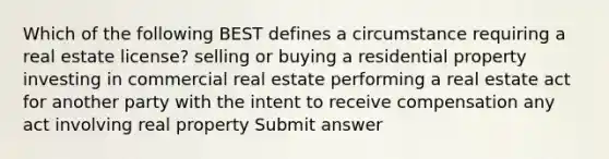 Which of the following BEST defines a circumstance requiring a real estate license? selling or buying a residential property investing in commercial real estate performing a real estate act for another party with the intent to receive compensation any act involving real property Submit answer