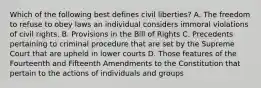 Which of the following best defines civil liberties? A. The freedom to refuse to obey laws an individual considers immoral violations of civil rights. B. Provisions in the Bill of Rights C. Precedents pertaining to criminal procedure that are set by the Supreme Court that are upheld in lower courts D. Those features of the Fourteenth and Fifteenth Amendments to the Constitution that pertain to the actions of individuals and groups