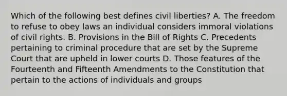 Which of the following best defines civil liberties? A. The freedom to refuse to obey laws an individual considers immoral violations of civil rights. B. Provisions in the Bill of Rights C. Precedents pertaining to criminal procedure that are set by the Supreme Court that are upheld in lower courts D. Those features of the Fourteenth and Fifteenth Amendments to the Constitution that pertain to the actions of individuals and groups